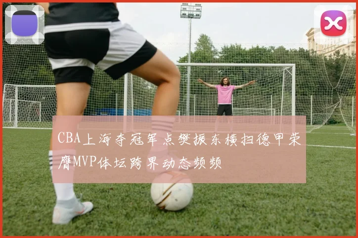 CBA上海夺冠军点樊振东横扫德甲荣膺MVP体坛跨界动态频频