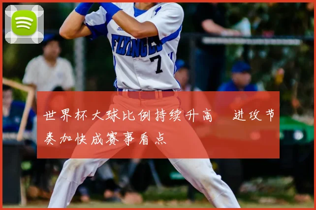 世界杯大球比例持续升高 进攻节奏加快成赛事看点