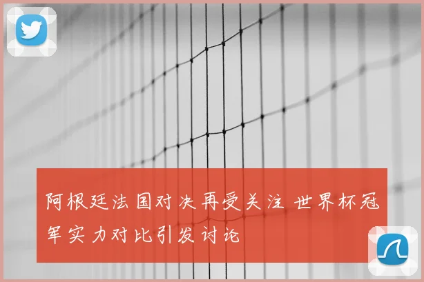 阿根廷法国对决再受关注 世界杯冠军实力对比引发讨论