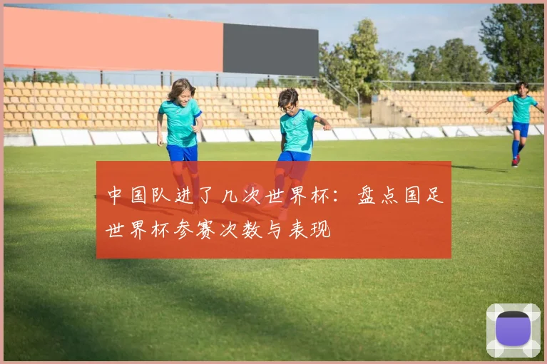 中国队进了几次世界杯：盘点国足世界杯参赛次数与表现