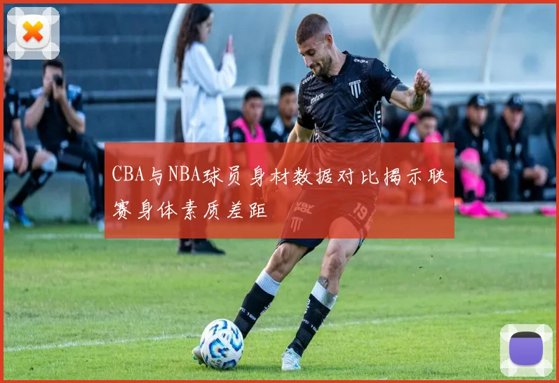 CBA与NBA球员身材数据对比揭示联赛身体素质差距