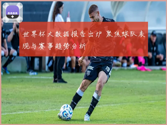 世界杯大数据报告出炉 聚焦球队表现与赛事趋势分析