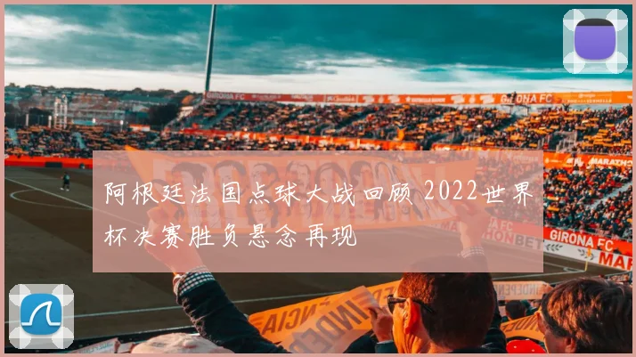 阿根廷法国点球大战回顾 2022世界杯决赛胜负悬念再现