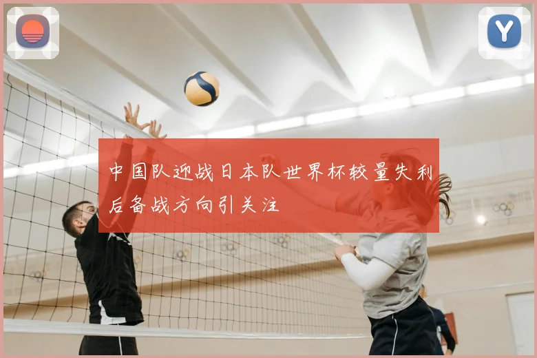 中国队迎战日本队世界杯较量失利后备战方向引关注