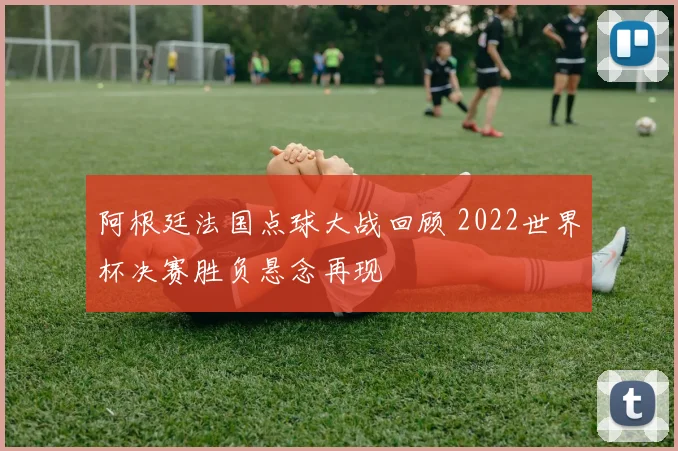 阿根廷法国点球大战回顾 2022世界杯决赛胜负悬念再现