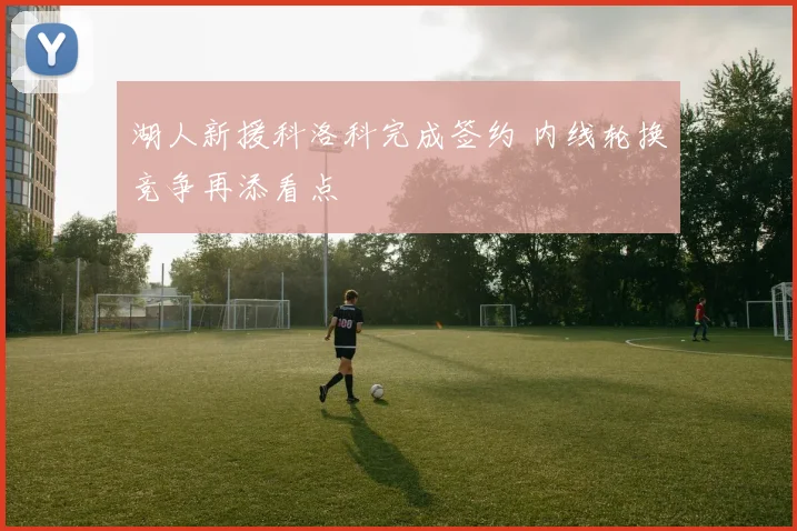 湖人新援科洛科完成签约 内线轮换竞争再添看点
