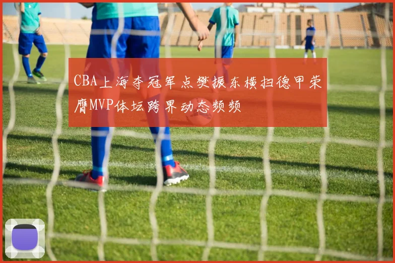 CBA上海夺冠军点樊振东横扫德甲荣膺MVP体坛跨界动态频频