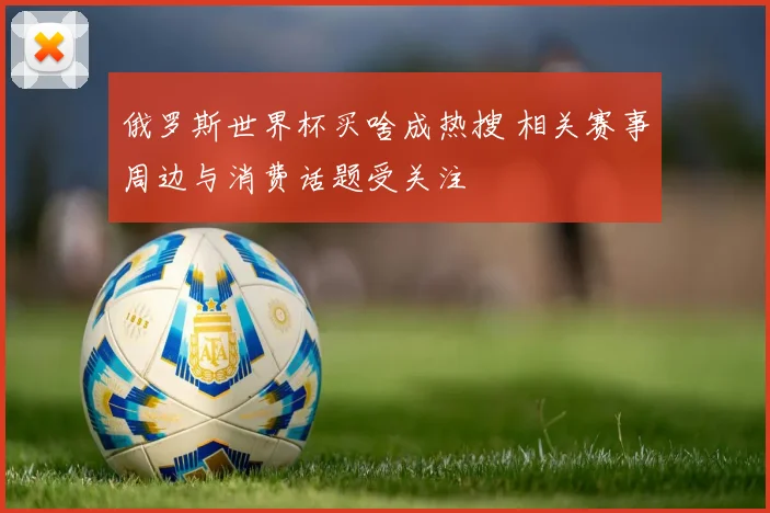 俄罗斯世界杯买啥成热搜 相关赛事周边与消费话题受关注
