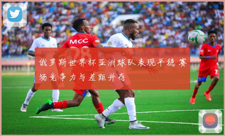 俄罗斯世界杯亚洲球队表现平稳 赛场竞争力与差距并存