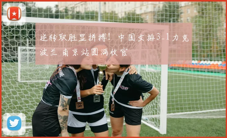逆转取胜显拼搏！中国女排3_1力克波兰 南京站圆满收官