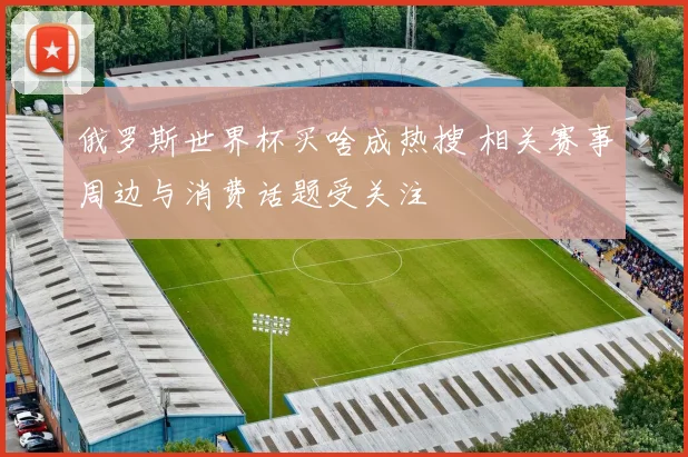 俄罗斯世界杯买啥成热搜 相关赛事周边与消费话题受关注