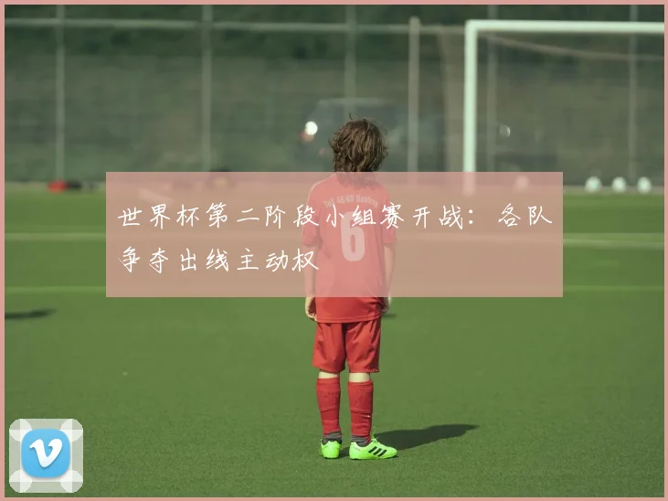 世界杯第二阶段小组赛开战:各队争夺出线主动权