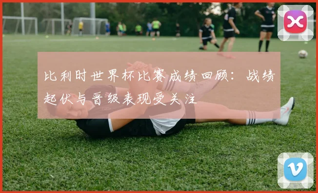 比利时世界杯比赛成绩回顾：战绩起伏与晋级表现受关注