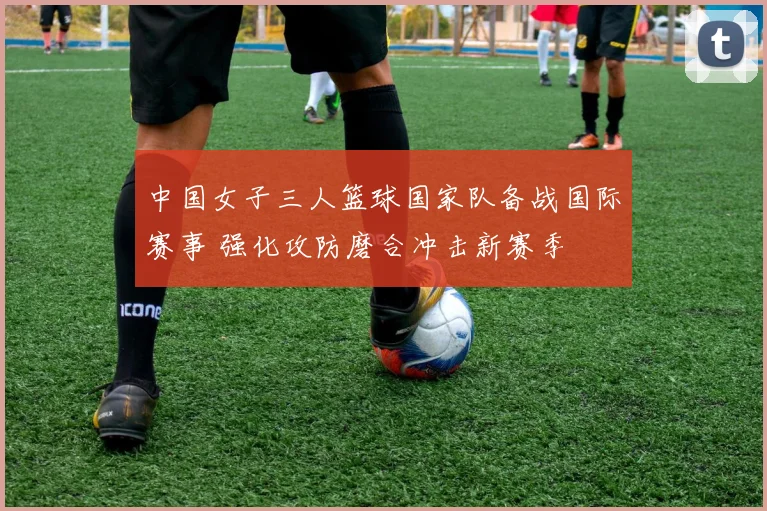 中国女子三人篮球国家队备战国际赛事 强化攻防磨合冲击新赛季