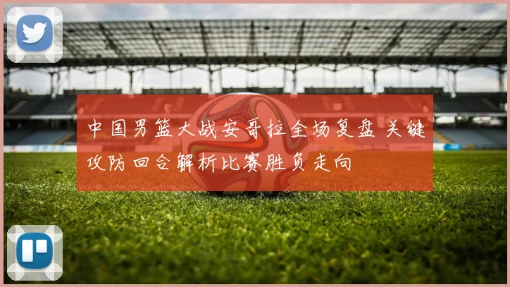 中国男篮大战安哥拉全场复盘 关键攻防回合解析比赛胜负走向