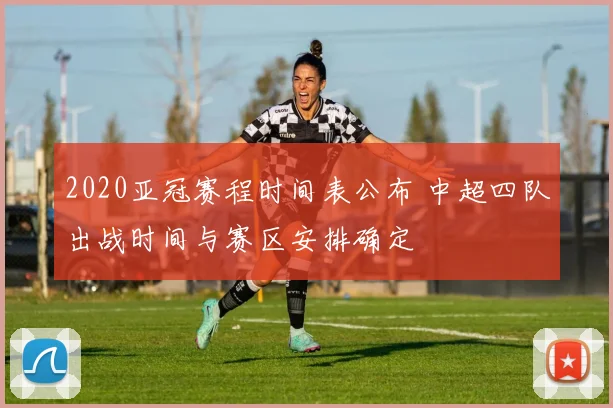 2020亚冠赛程时间表公布 中超四队出战时间与赛区安排确定