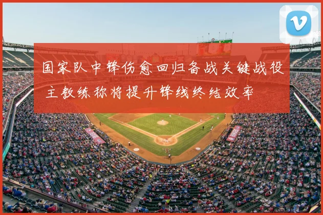 国家队中锋伤愈回归备战关键战役 主教练称将提升锋线终结效率