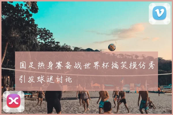 国足热身赛备战世界杯搞笑模仿秀引发球迷讨论