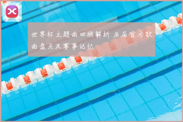 世界杯主题曲回顾解析 历届官方歌曲盘点及赛事记忆