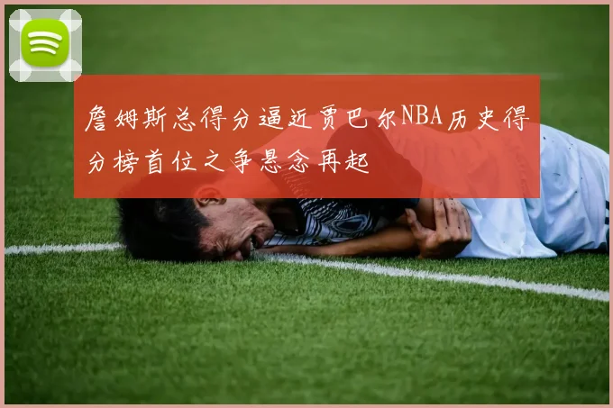 詹姆斯总得分逼近贾巴尔NBA历史得分榜首位之争悬念再起