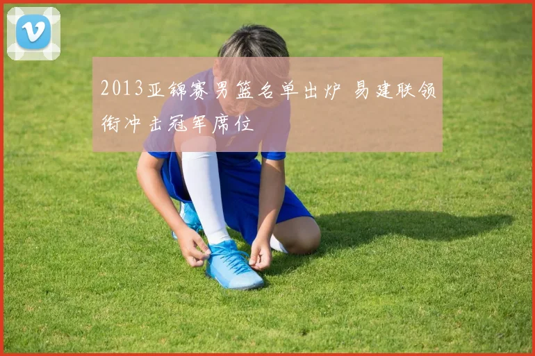 2013亚锦赛男篮名单出炉 易建联领衔冲击冠军席位