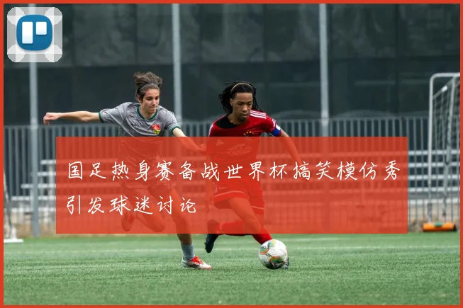 国足热身赛备战世界杯搞笑模仿秀引发球迷讨论