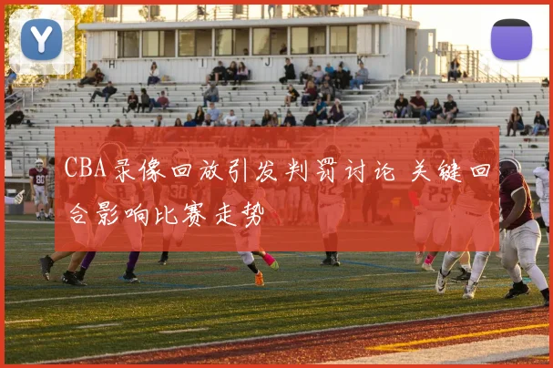 CBA录像回放引发判罚讨论 关键回合影响比赛走势