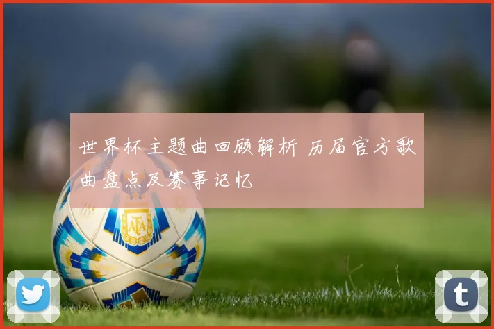 世界杯主题曲回顾解析 历届官方歌曲盘点及赛事记忆