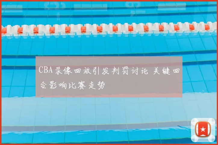 CBA录像回放引发判罚讨论 关键回合影响比赛走势