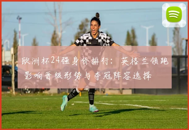 欧洲杯24强身价排行:英格兰领跑 影响晋级形势与夺冠阵容选择