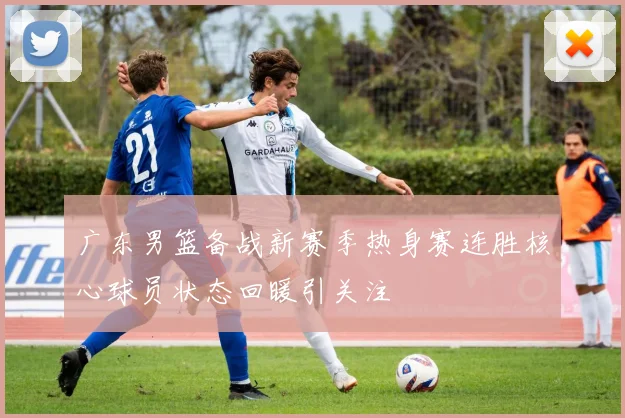广东男篮备战新赛季热身赛连胜核心球员状态回暖引关注