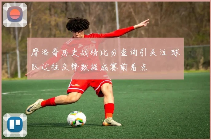 摩洛哥历史战绩比分查询引关注 球队过往交锋数据成赛前看点
