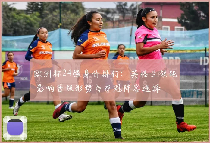 欧洲杯24强身价排行:英格兰领跑 影响晋级形势与夺冠阵容选择