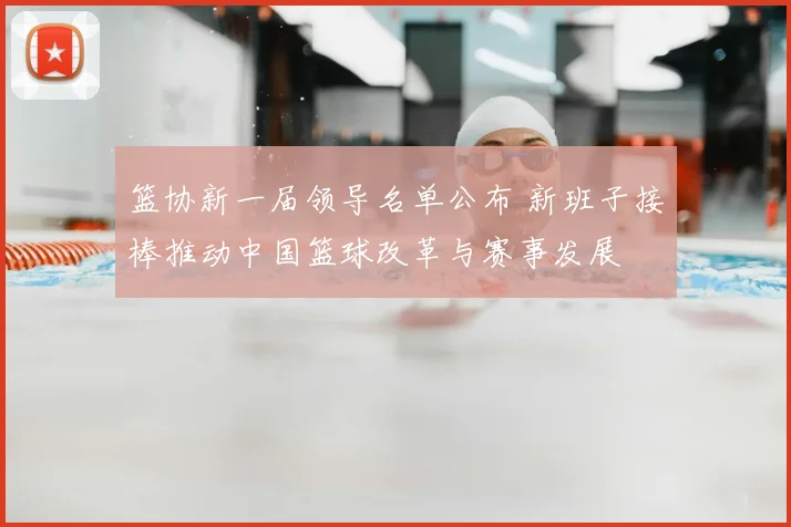 篮协新一届领导名单公布 新班子接棒推动中国篮球改革与赛事发展
