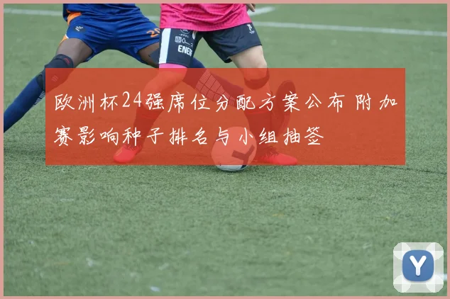 欧洲杯24强席位分配方案公布 附加赛影响种子排名与小组抽签