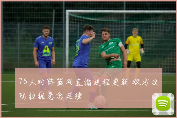 76人对阵篮网直播进程更新 双方攻防拉锯悬念延续