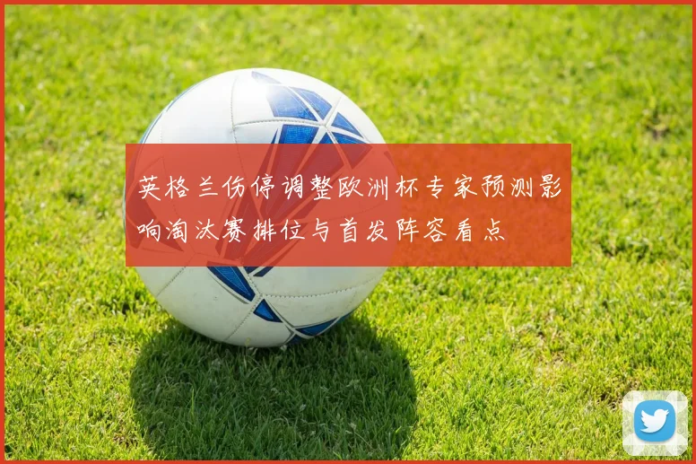 英格兰伤停调整欧洲杯专家预测影响淘汰赛排位与首发阵容看点