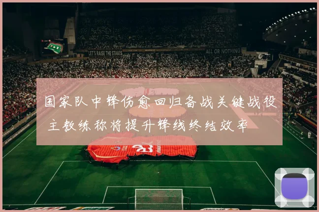国家队中锋伤愈回归备战关键战役 主教练称将提升锋线终结效率