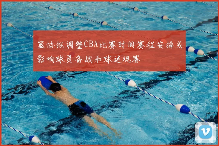 篮协拟调整CBA比赛时间赛程安排或影响球员备战和球迷观赛