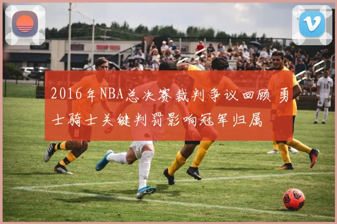 2016年NBA总决赛裁判争议回顾 勇士骑士关键判罚影响冠军归属