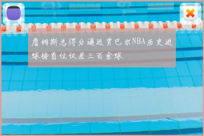 詹姆斯总得分逼近贾巴尔NBA历史进球榜首位仅差三百余球