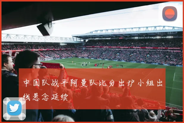 中国队战平阿曼队比分出炉小组出线悬念延续