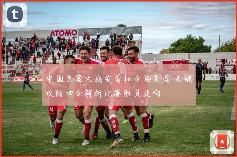 中国男篮大战安哥拉全场复盘 关键攻防回合解析比赛胜负走向