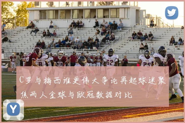 C罗与梅西谁更伟大争论再起球迷聚焦两人金球与欧冠数据对比