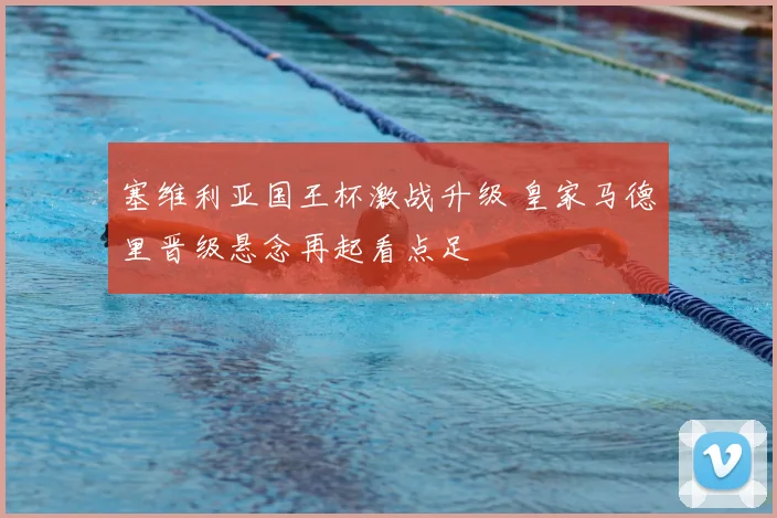 塞维利亚国王杯激战升级 皇家马德里晋级悬念再起看点足