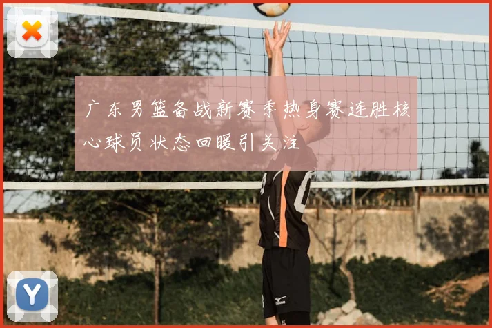广东男篮备战新赛季热身赛连胜核心球员状态回暖引关注