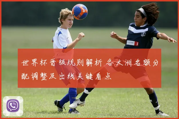 世界杯晋级规则解析 各大洲名额分配调整及出线关键看点