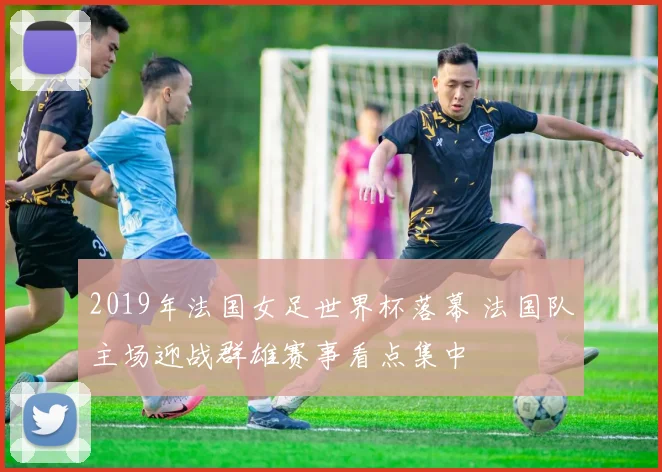 2019年法国女足世界杯落幕 法国队主场迎战群雄赛事看点集中