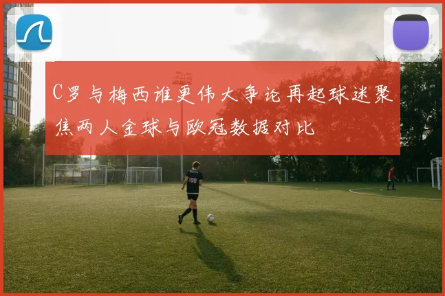 C罗与梅西谁更伟大争论再起球迷聚焦两人金球与欧冠数据对比