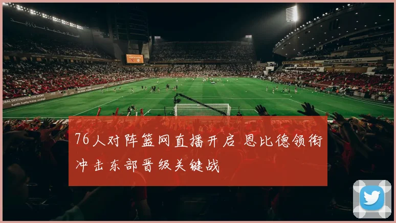 76人对阵篮网直播开启 恩比德领衔冲击东部晋级关键战